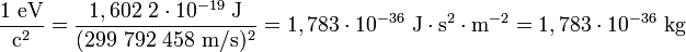 {1 \mbox{ eV} \over \mbox{c}^{2}} = \frac {1,602\ 2\cdot10^{-19}\mbox{ J}} {(299\ 792\ 458\mbox{ m/s})^2} = {1,783\cdot10^{-36} \mbox{ J}\cdot\mbox{s}^2\cdot\mbox{m}^{-2}} = {1,783\cdot10^{-36} \mbox{ kg}}