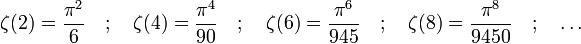 \zeta(2) = \frac{\pi^2}{6} \quad ;  \quad
\zeta(4) = \frac{\pi^4}{90} \quad ; \quad
\zeta(6) = \frac{\pi^6}{945}\quad ; \quad
\zeta(8) = \frac{\pi^8}{9450} \quad ; \quad \dots